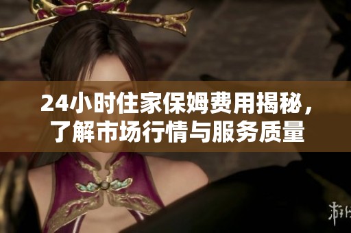 24小时住家保姆费用揭秘，了解市场行情与服务质量