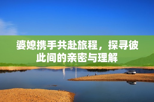 婆媳携手共赴旅程，探寻彼此间的亲密与理解