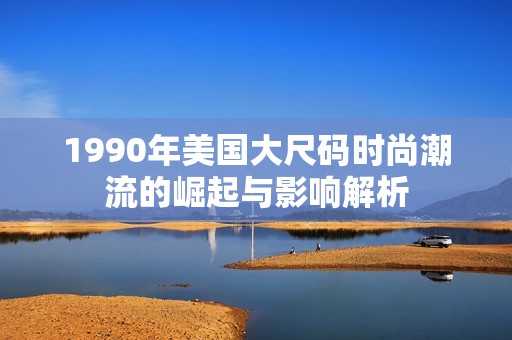 1990年美国大尺码时尚潮流的崛起与影响解析