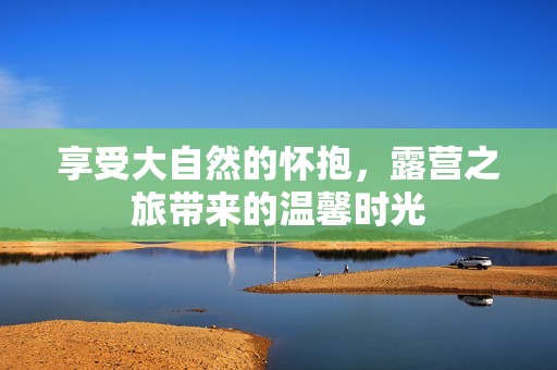 享受大自然的怀抱，露营之旅带来的温馨时光