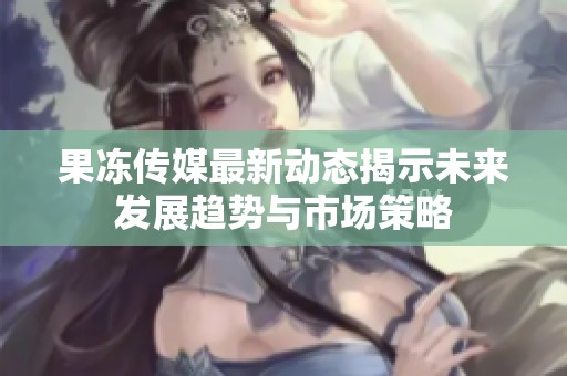 果冻传媒最新动态揭示未来发展趋势与市场策略