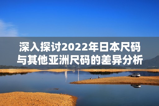 深入探讨2022年日本尺码与其他亚洲尺码的差异分析