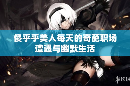 傻乎乎美人每天的奇葩职场遭遇与幽默生活