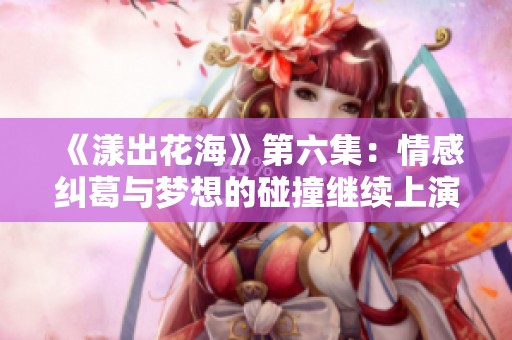 《漾出花海》第六集：情感纠葛与梦想的碰撞继续上演