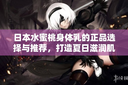 日本水蜜桃身体乳的正品选择与推荐，打造夏日滋润肌肤