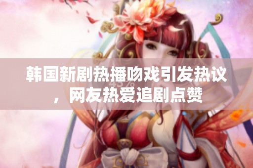 韩国新剧热播吻戏引发热议，网友热爱追剧点赞