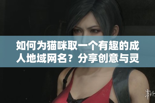 如何为猫咪取一个有趣的成人地域网名？分享创意与灵感。