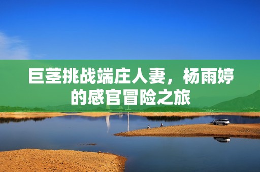 巨茎挑战端庄人妻，杨雨婷的感官冒险之旅