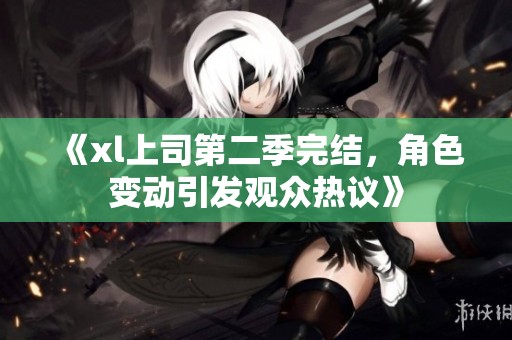 《xl上司第二季完结，角色变动引发观众热议》
