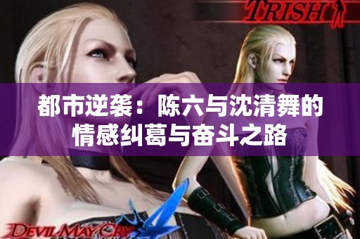 都市逆袭：陈六与沈清舞的情感纠葛与奋斗之路