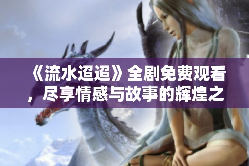 《流水迢迢》全剧免费观看，尽享情感与故事的辉煌之旅