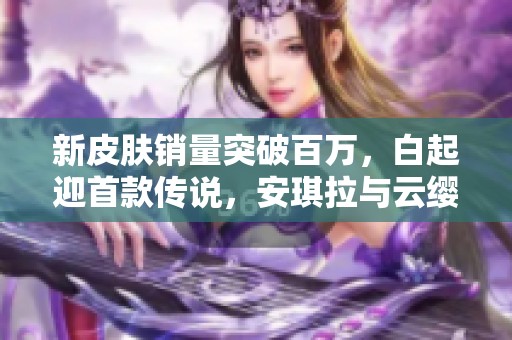 新皮肤销量突破百万，白起迎首款传说，安琪拉与云缨同庆佳绩