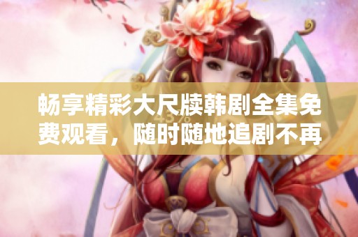 畅享精彩大尺牍韩剧全集免费观看，随时随地追剧不再难
