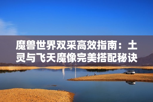 魔兽世界双采高效指南：土灵与飞天魔像完美搭配秘诀