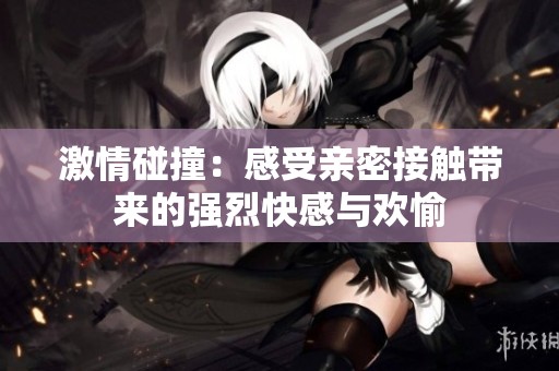 激情碰撞：感受亲密接触带来的强烈快感与欢愉
