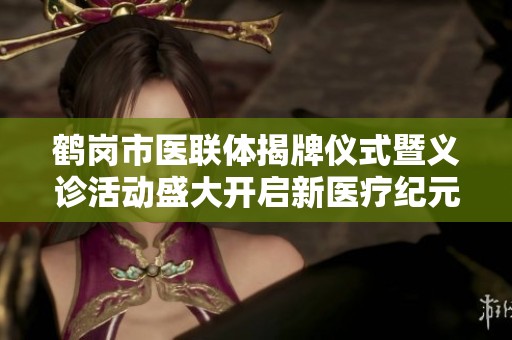 鹤岗市医联体揭牌仪式暨义诊活动盛大开启新医疗纪元