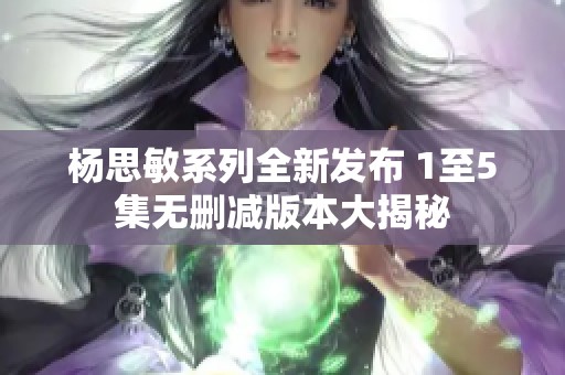 杨思敏系列全新发布 1至5集无删减版本大揭秘