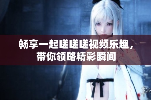 畅享一起嗟嗟嗟视频乐趣，带你领略精彩瞬间