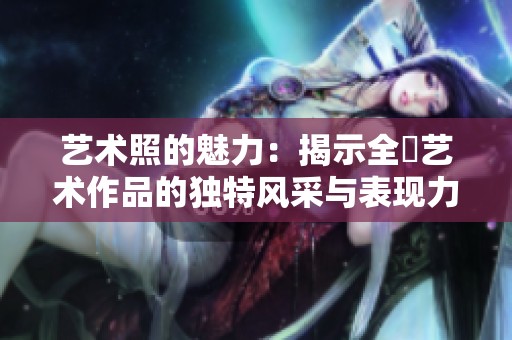 艺术照的魅力：揭示全捰艺术作品的独特风采与表现力