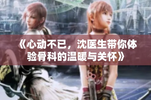 《心动不已，沈医生带你体验骨科的温暖与关怀》