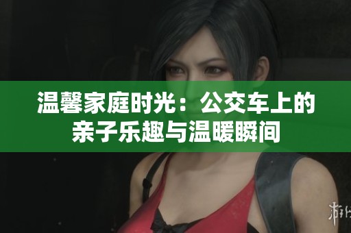 温馨家庭时光：公交车上的亲子乐趣与温暖瞬间
