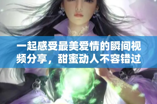 一起感受最美爱情的瞬间视频分享，甜蜜动人不容错过