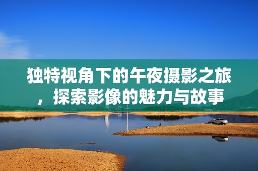 独特视角下的午夜摄影之旅，探索影像的魅力与故事