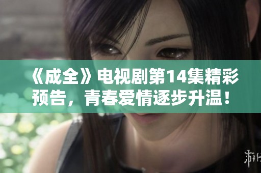 《成全》电视剧第14集精彩预告，青春爱情逐步升温！