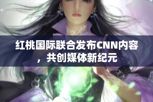 红桃国际联合发布CNN内容，共创媒体新纪元