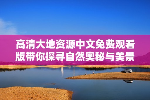 高清大地资源中文免费观看版带你探寻自然奥秘与美景