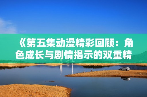 《第五集动漫精彩回顾：角色成长与剧情揭示的双重精彩》