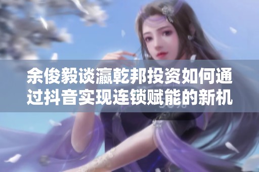 余俊毅谈瀛乾邦投资如何通过抖音实现连锁赋能的新机遇