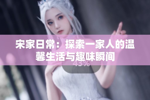 宋家日常：探索一家人的温馨生活与趣味瞬间