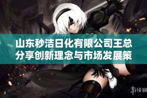 山东秒洁日化有限公司王总分享创新理念与市场发展策略