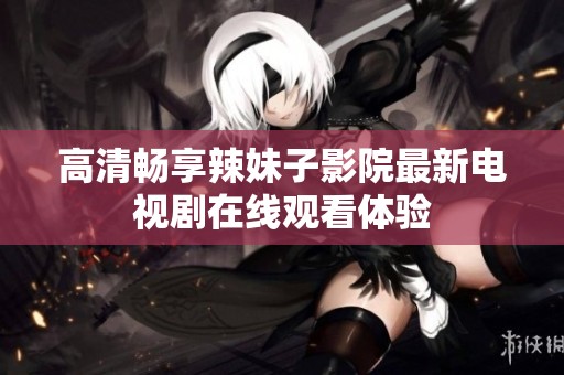 高清畅享辣妹子影院最新电视剧在线观看体验