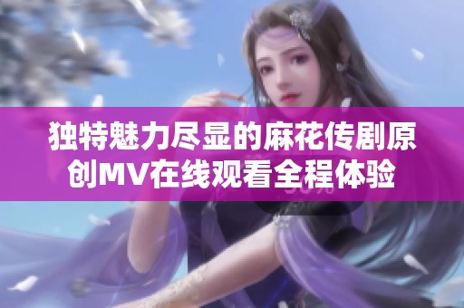 独特魅力尽显的麻花传剧原创MV在线观看全程体验