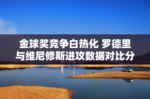 金球奖竞争白热化 罗德里与维尼修斯进攻数据对比分析