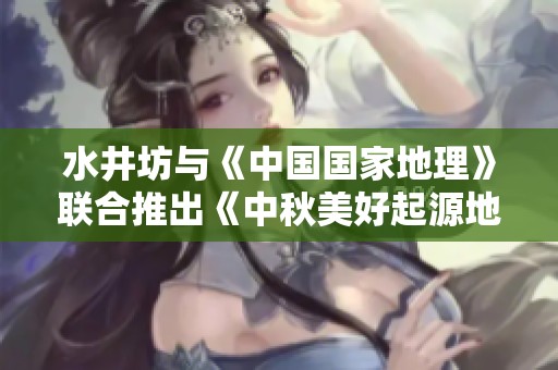 水井坊与《中国国家地理》联合推出《中秋美好起源地图》探索节日文化之旅