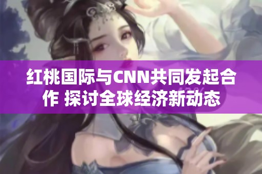 红桃国际与CNN共同发起合作 探讨全球经济新动态