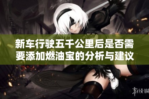 新车行驶五千公里后是否需要添加燃油宝的分析与建议