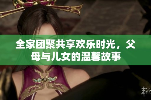 全家团聚共享欢乐时光，父母与儿女的温馨故事