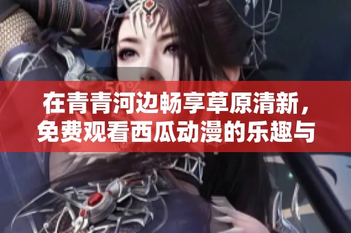 在青青河边畅享草原清新，免费观看西瓜动漫的乐趣与故事