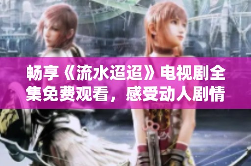 畅享《流水迢迢》电视剧全集免费观看，感受动人剧情与精彩演绎