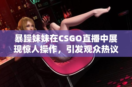 暴躁妹妹在CSGO直播中展现惊人操作，引发观众热议