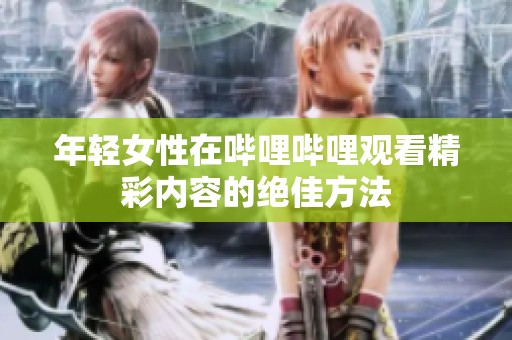 年轻女性在哔哩哔哩观看精彩内容的绝佳方法
