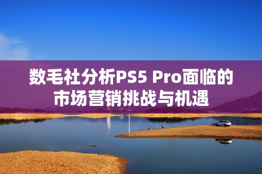 数毛社分析PS5 Pro面临的市场营销挑战与机遇