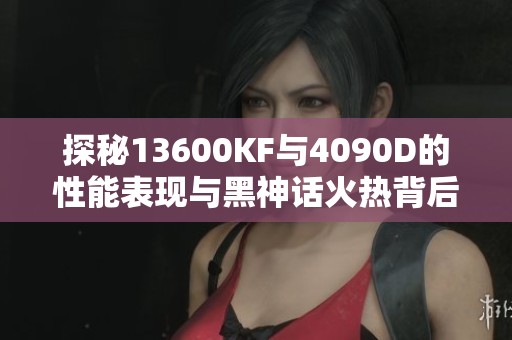 探秘13600KF与4090D的性能表现与黑神话火热背后的秘密