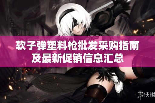软子弹塑料枪批发采购指南及最新促销信息汇总