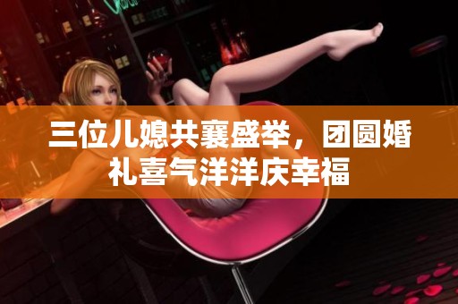 三位儿媳共襄盛举，团圆婚礼喜气洋洋庆幸福