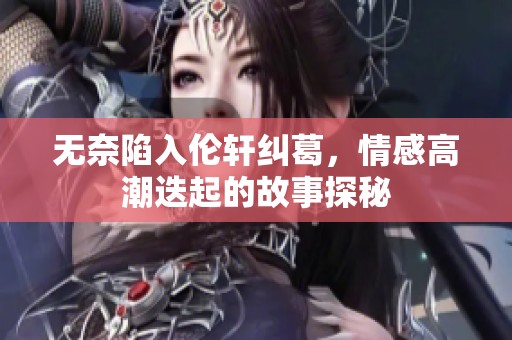 无奈陷入伦轩纠葛，情感高潮迭起的故事探秘